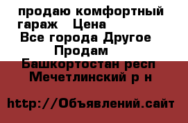 продаю комфортный гараж › Цена ­ 270 000 - Все города Другое » Продам   . Башкортостан респ.,Мечетлинский р-н